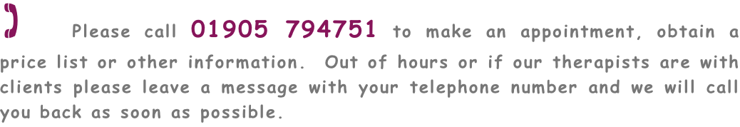 ( Please call 01905 794751 to make an appointment, obtain a price list or other information.  Out of hours or if our therapists are with clients please leave a message with your telephone number and we will call you back as soon as possible.