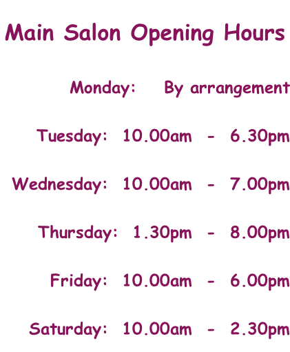Main Salon Opening Hours Monday:    By arrangement Tuesday:  10.00am  -  6.30pm Wednesday:  10.00am  -  7.00pm Thursday:  1.30pm  -  8.00pm Friday:  10.00am  -  6.00pm Saturday:  10.00am  -  2.30pm