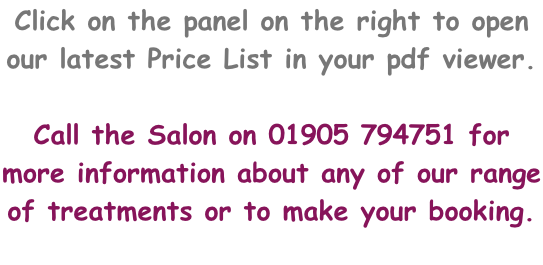 Click on the panel on the right to open our latest Price List in your pdf viewer.  Call the Salon on 01905 794751 for more information about any of our range of treatments or to make your booking.
